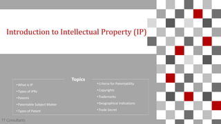 TT Consultants 1
Introduction to Intellectual Property (IP)
TT Consultants
Topics
•What is IP
•Types of IPRs
•Patents
•Patentable Subject Matter
•Types of Patent
•Criteria for Patentability
•Copyrights
•Trademarks
•Geographical Indications
•Trade Secret
 