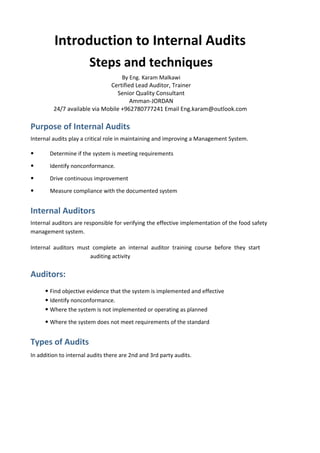 Introduction to Internal Audits
Steps and techniques
By Eng. Karam Malkawi
Certified Lead Auditor, Trainer
Senior Quality Consultant
Amman-JORDAN
24/7 available via Mobile +962780777241 Email Eng.karam@outlook.com
Purpose of Internal Audits
Internal audits play a critical role in maintaining and improving a Management System.
• Determine if the system is meeting requirements
• Identify nonconformance.
• Drive continuous improvement
• Measure compliance with the documented system
Internal Auditors
Internal auditors are responsible for verifying the effective implementation of the food safety
management system.
Internal auditors must complete an internal auditor training course before they start
auditing activity
Auditors:
• Find objective evidence that the system is implemented and effective
• Identify nonconformance.
• Where the system is not implemented or operating as planned
• Where the system does not meet requirements of the standard
Types of Audits
In addition to internal audits there are 2nd and 3rd party audits.
 