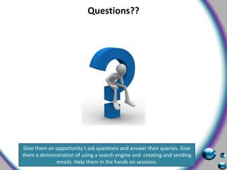 Questions??Give them an opportunity t ask questions and answer their queries. Give them a demonstration of using a search engine and  creating and sending emails. Help them in the hands on sessions. 