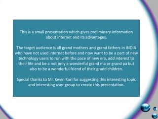 This is a small presentation which gives preliminary information about internet and its advantages. The target audience is all grand mothers and grand fathers in INDIA who have not used internet before and now want to be a part of new technology users to run with the pace of new era, add interest to their life and be a not only a wonderful grand ma or grand pa but also to be a wonderful friend of their grand children. Special thanks to Mr. Kevin Kuri for suggesting this interesting topic and interesting user group to create this presentation. 