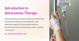 Introduction to
Intravenous Therapy
Intravenous therapy is a precise and rapid way to deliver fluids
and medications directly into the bloodstream. It has
applications ranging from restoring blood volume to
administering drugs that cannot be given orally or need high
concentrations.
Dr. Shivankan Kakkar, M.D.
 