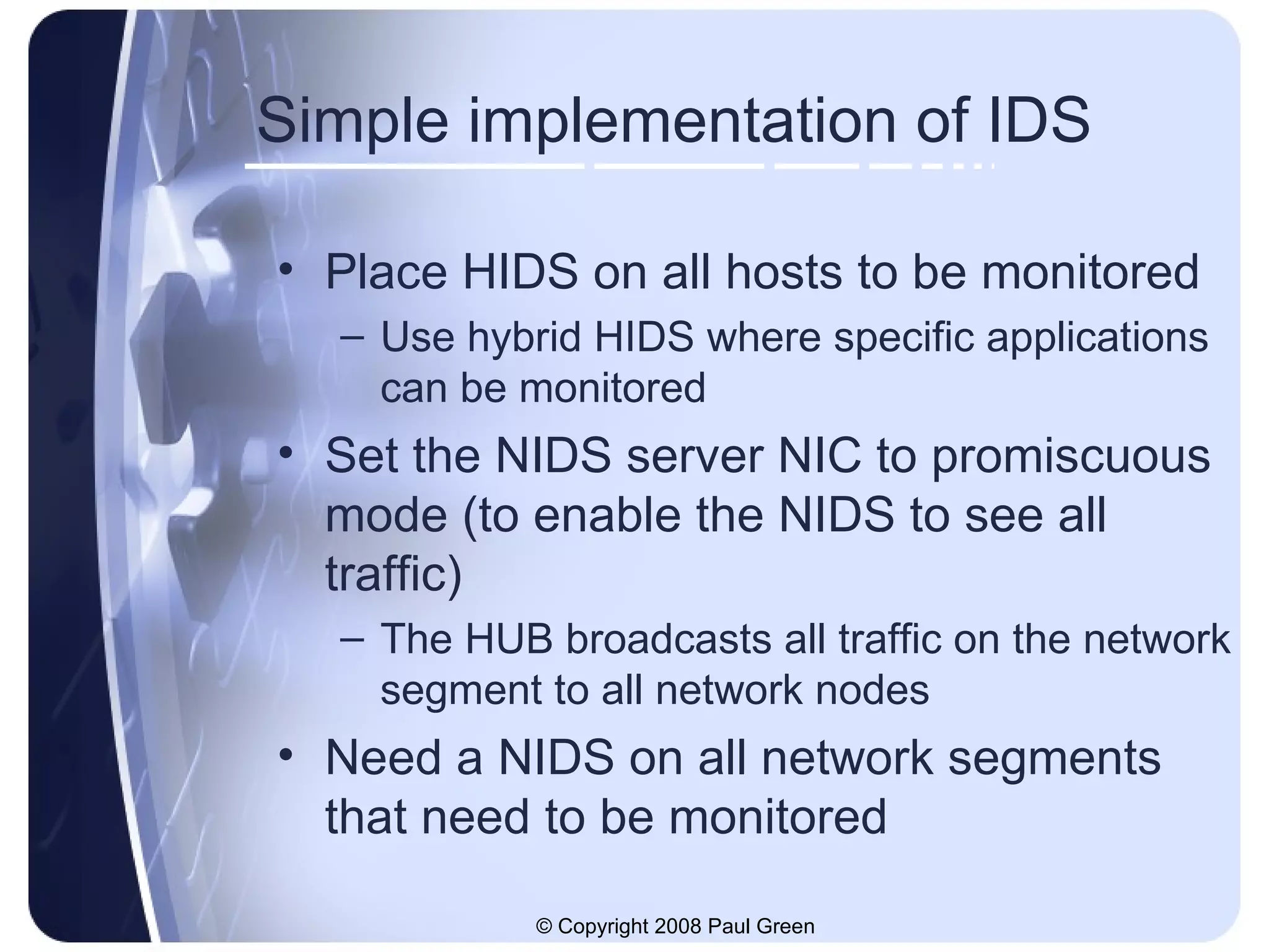 Simple implementation of IDS Place HIDS on all hosts to be monitored Use hybrid HIDS where specific applications can be monitored Set the NIDS server NIC to promiscuous mode (to enable the NIDS to see all traffic) The HUB broadcasts all traffic on the network segment to all network nodes Need a NIDS on all network segments that need to be monitored 