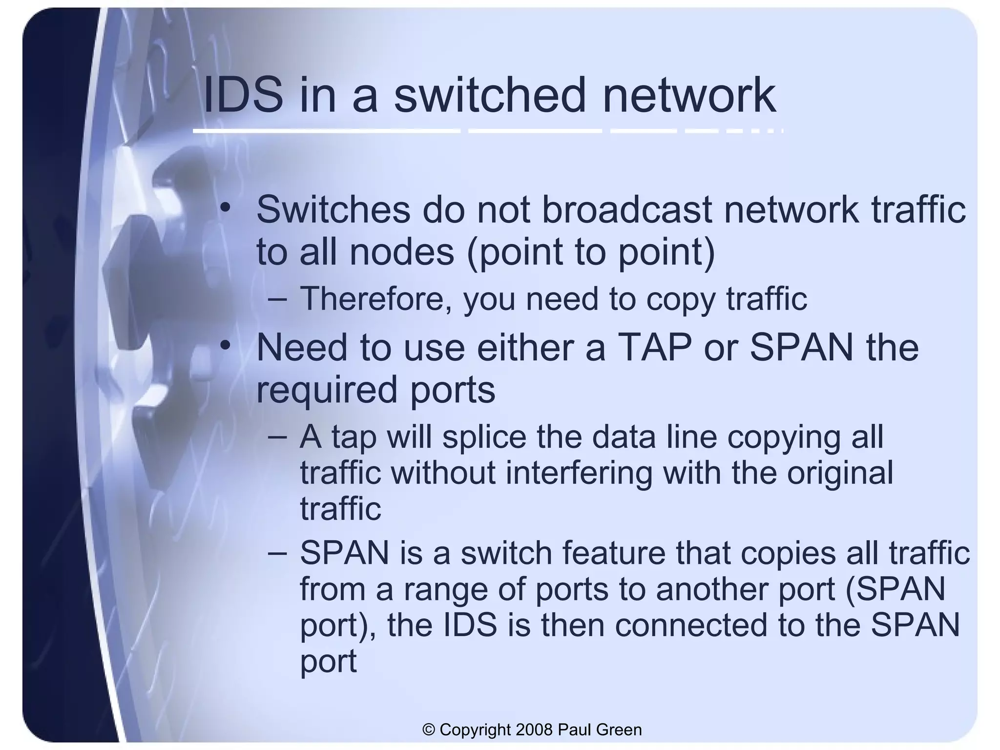IDS in a switched network Switches do not broadcast network traffic to all nodes (point to point) Therefore, you need to copy traffic Need to use either a TAP or SPAN the required ports A tap will splice the data line copying all traffic without interfering with the original traffic SPAN is a switch feature that copies all traffic from a range of ports to another port (SPAN port), the IDS is then connected to the SPAN port 