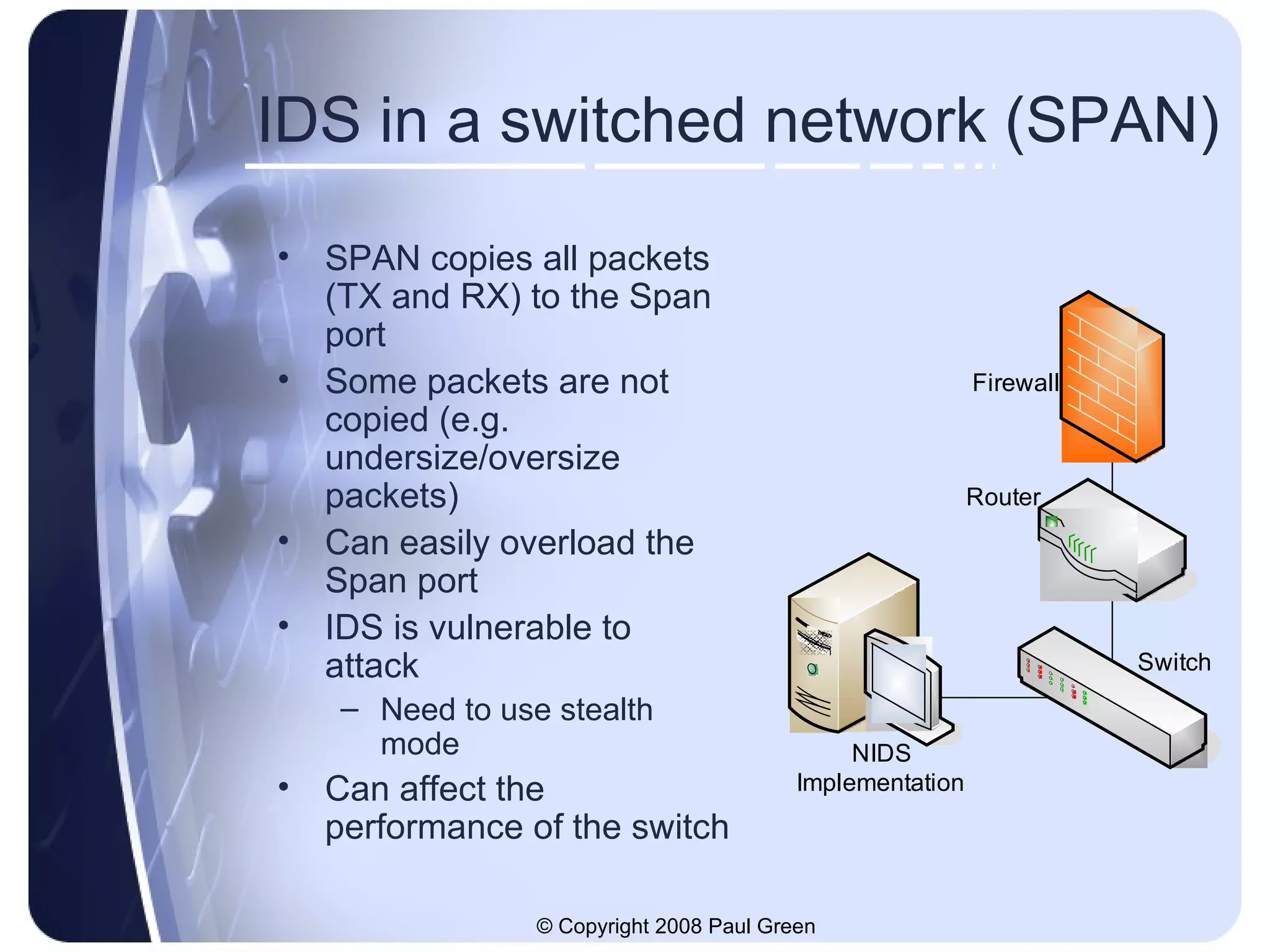 IDS in a switched network (SPAN) SPAN copies all packets (TX and RX) to the Span port Some packets are not copied (e.g. undersize/oversize packets) Can easily overload the Span port IDS is vulnerable to attack Need to use stealth mode Can affect the performance of the switch 