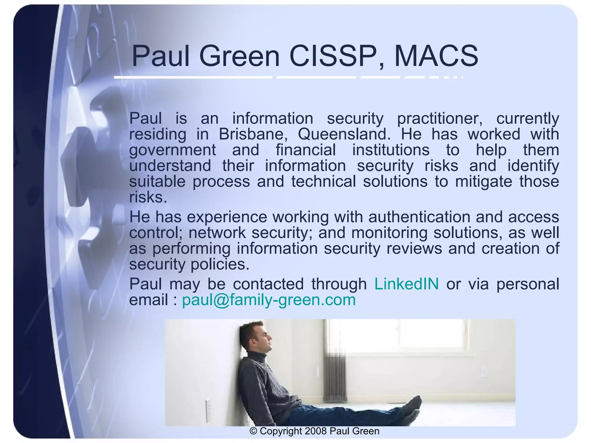 Paul Green CISSP, MACS Paul is an information security practitioner, currently residing in Brisbane, Queensland. He has worked with government and financial institutions to help them understand their information security risks and identify suitable process and technical solutions to mitigate those risks. He has experience working with authentication and access control; network security; and monitoring solutions, as well as performing information security reviews and creation of security policies.  Paul may be contacted through  LinkedIN  or via personal email :  [email_address] 