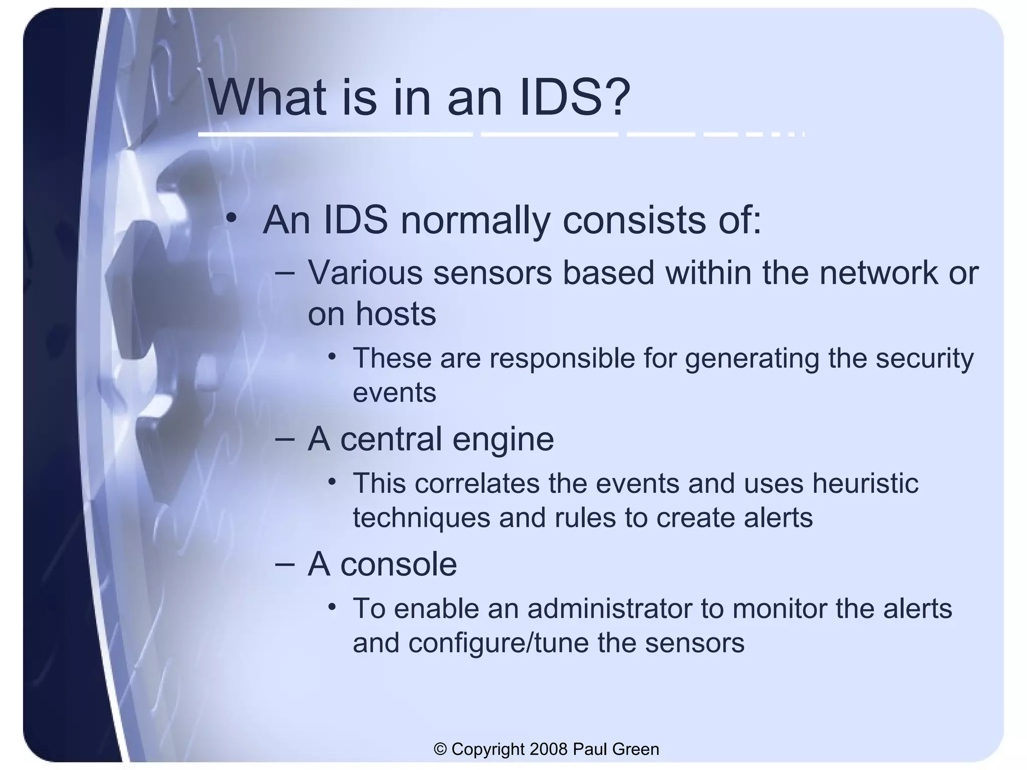 What is in an IDS? An IDS normally consists of: Various sensors based within the network or on hosts These are responsible for generating the security events A central engine This correlates the events and uses heuristic techniques and rules to create alerts A console To enable an administrator to monitor the alerts and configure/tune the sensors 
