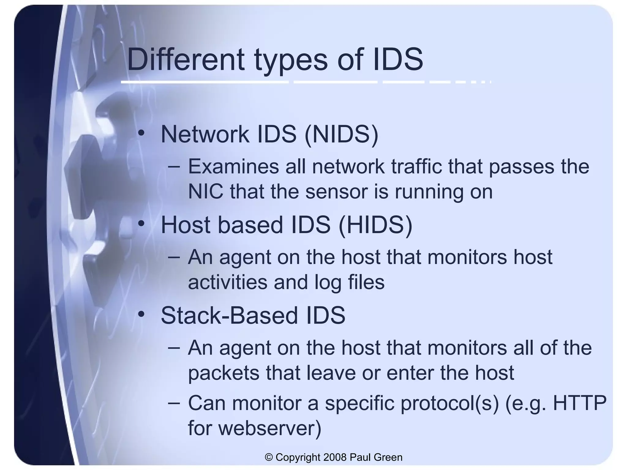Different types of IDS Network IDS (NIDS) Examines all network traffic that passes the NIC that the sensor is running on Host based IDS (HIDS) An agent on the host that monitors host activities and log files Stack-Based IDS An agent on the host that monitors all of the packets that leave or enter the host Can monitor a specific protocol(s) (e.g. HTTP for webserver) 