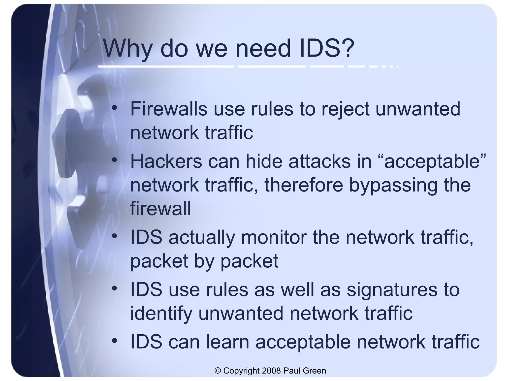 Why do we need IDS? Firewalls use rules to reject unwanted network traffic Hackers can hide attacks in “acceptable” network traffic, therefore bypassing the firewall IDS actually monitor the network traffic, packet by packet IDS use rules as well as signatures to identify unwanted network traffic IDS can learn acceptable network traffic 