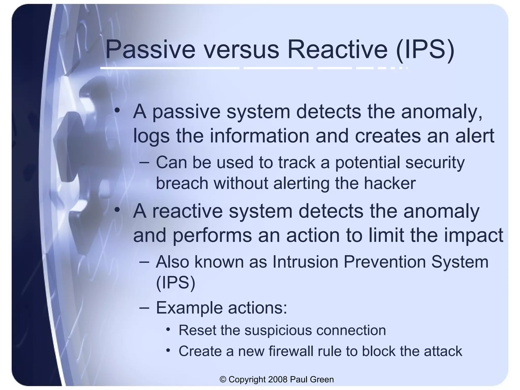 Passive versus Reactive (IPS) A passive system detects the anomaly, logs the information and creates an alert Can be used to track a potential security breach without alerting the hacker A reactive system detects the anomaly and performs an action to limit the impact Also known as Intrusion Prevention System (IPS) Example actions: Reset the suspicious connection Create a new firewall rule to block the attack 