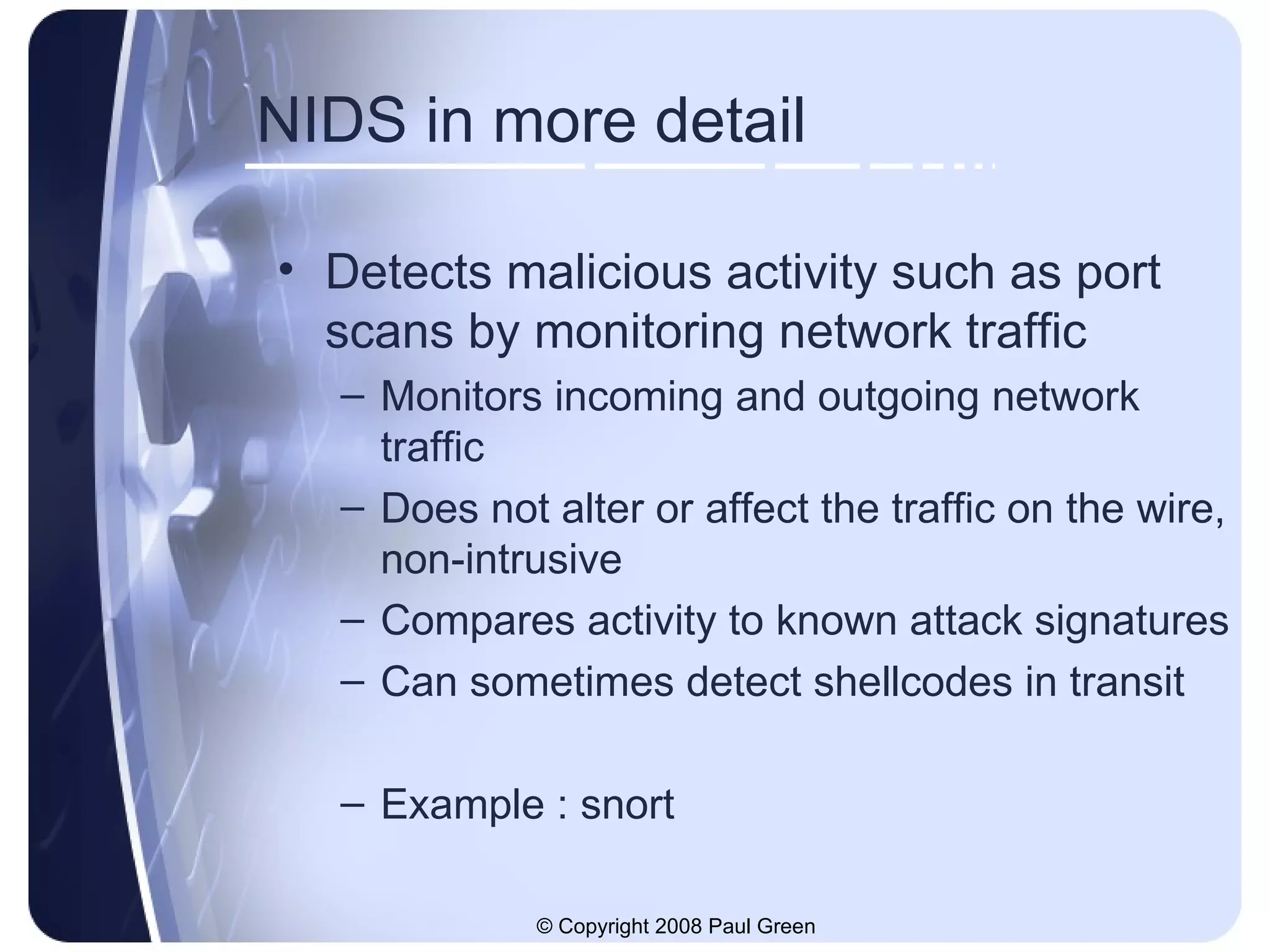 NIDS in more detail Detects malicious activity such as port scans by monitoring network traffic Monitors incoming and outgoing network traffic Does not alter or affect the traffic on the wire, non-intrusive Compares activity to known attack signatures Can sometimes detect shellcodes in transit Example : snort 