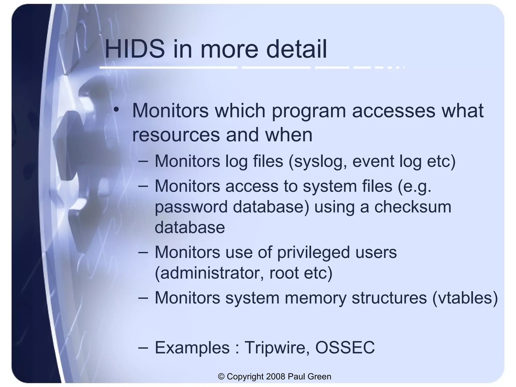 HIDS in more detail Monitors which program accesses what resources and when Monitors log files (syslog, event log etc) Monitors access to system files (e.g. password database) using a checksum database Monitors use of privileged users (administrator, root etc) Monitors system memory structures (vtables) Examples : Tripwire, OSSEC 