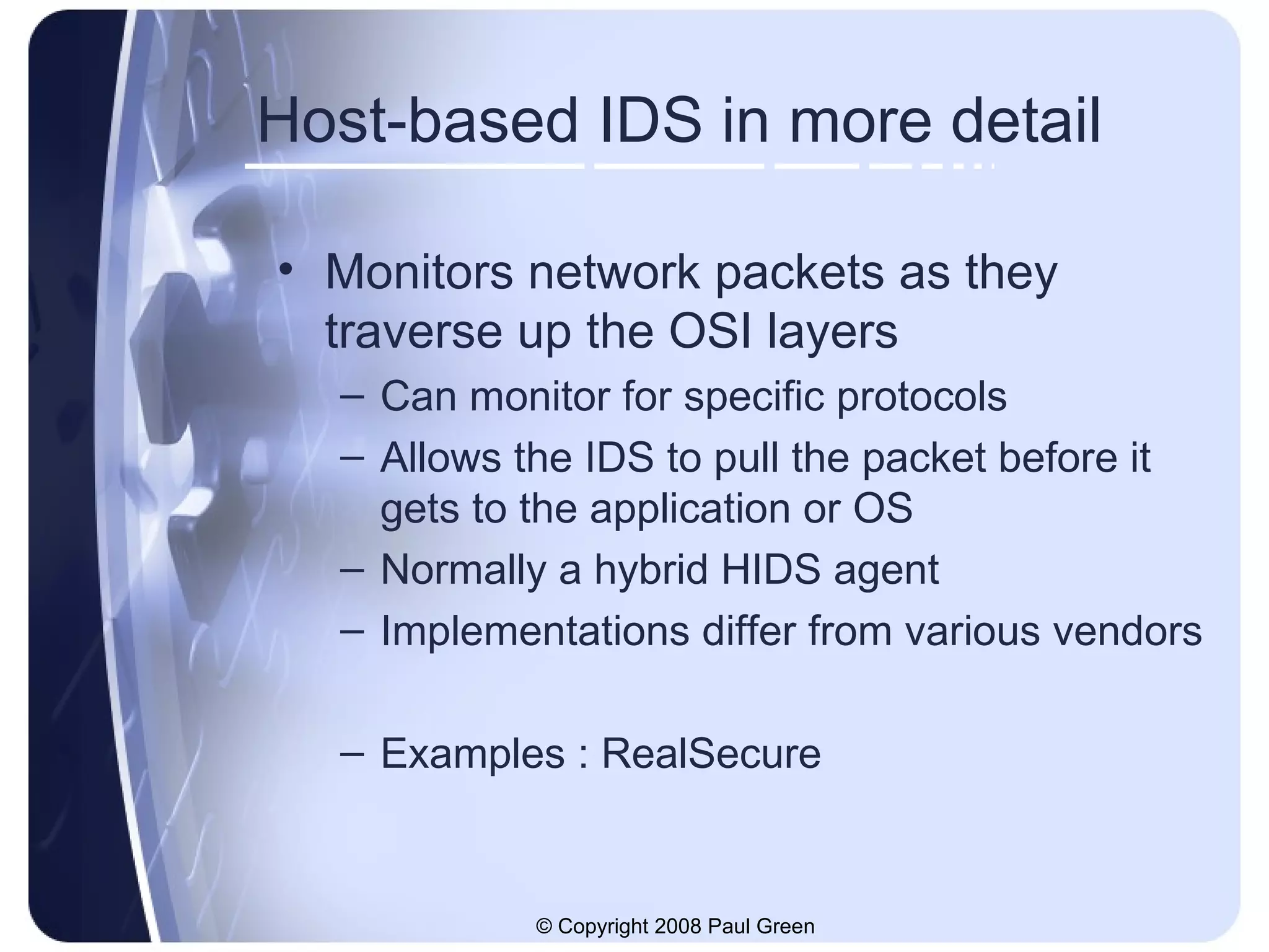 Host-based IDS in more detail Monitors network packets as they traverse up the OSI layers Can monitor for specific protocols Allows the IDS to pull the packet before it gets to the application or OS Normally a hybrid HIDS agent Implementations differ from various vendors Examples : RealSecure 
