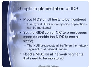 Simple implementation of IDS Place HIDS on all hosts to be monitored Use hybrid HIDS where specific applications can be monitored Set the NIDS server NIC to promiscuous mode (to enable the NIDS to see all traffic) The HUB broadcasts all traffic on the network segment to all network nodes Need a NIDS on all network segments that need to be monitored 