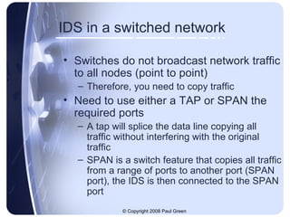 IDS in a switched network Switches do not broadcast network traffic to all nodes (point to point) Therefore, you need to copy traffic Need to use either a TAP or SPAN the required ports A tap will splice the data line copying all traffic without interfering with the original traffic SPAN is a switch feature that copies all traffic from a range of ports to another port (SPAN port), the IDS is then connected to the SPAN port 