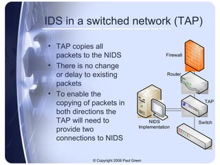 IDS in a switched network (TAP) TAP copies all packets to the NIDS There is no change or delay to existing packets To enable the copying of packets in both directions the TAP will need to provide two connections to NIDS 
