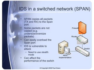 IDS in a switched network (SPAN) SPAN copies all packets (TX and RX) to the Span port Some packets are not copied (e.g. undersize/oversize packets) Can easily overload the Span port IDS is vulnerable to attack Need to use stealth mode Can affect the performance of the switch 