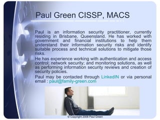 Paul Green CISSP, MACS Paul is an information security practitioner, currently residing in Brisbane, Queensland. He has worked with government and financial institutions to help them understand their information security risks and identify suitable process and technical solutions to mitigate those risks. He has experience working with authentication and access control; network security; and monitoring solutions, as well as performing information security reviews and creation of security policies.  Paul may be contacted through  LinkedIN  or via personal email :  [email_address] 