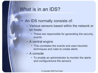 What is in an IDS? An IDS normally consists of: Various sensors based within the network or on hosts These are responsible for generating the security events A central engine This correlates the events and uses heuristic techniques and rules to create alerts A console To enable an administrator to monitor the alerts and configure/tune the sensors 