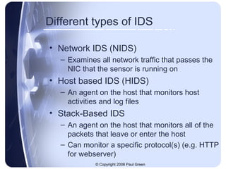 Different types of IDS Network IDS (NIDS) Examines all network traffic that passes the NIC that the sensor is running on Host based IDS (HIDS) An agent on the host that monitors host activities and log files Stack-Based IDS An agent on the host that monitors all of the packets that leave or enter the host Can monitor a specific protocol(s) (e.g. HTTP for webserver) 
