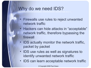 Why do we need IDS? Firewalls use rules to reject unwanted network traffic Hackers can hide attacks in “acceptable” network traffic, therefore bypassing the firewall IDS actually monitor the network traffic, packet by packet IDS use rules as well as signatures to identify unwanted network traffic IDS can learn acceptable network traffic 