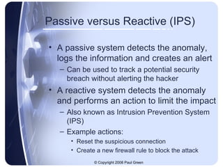Passive versus Reactive (IPS) A passive system detects the anomaly, logs the information and creates an alert Can be used to track a potential security breach without alerting the hacker A reactive system detects the anomaly and performs an action to limit the impact Also known as Intrusion Prevention System (IPS) Example actions: Reset the suspicious connection Create a new firewall rule to block the attack 