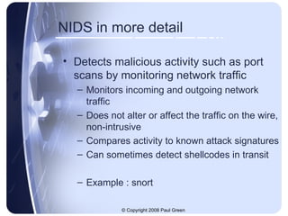 NIDS in more detail Detects malicious activity such as port scans by monitoring network traffic Monitors incoming and outgoing network traffic Does not alter or affect the traffic on the wire, non-intrusive Compares activity to known attack signatures Can sometimes detect shellcodes in transit Example : snort 