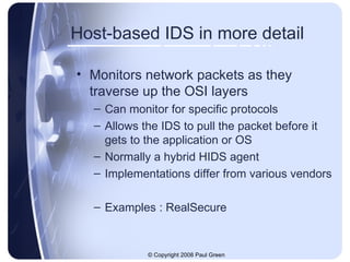 Host-based IDS in more detail Monitors network packets as they traverse up the OSI layers Can monitor for specific protocols Allows the IDS to pull the packet before it gets to the application or OS Normally a hybrid HIDS agent Implementations differ from various vendors Examples : RealSecure 