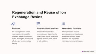 Regeneration and Reuse of Ion
Exchange Resins
Reusable
Ion exchange resins can be
regenerated and reused for
hundreds or even thousands of
cycles, making the process cost-
effective and environmentally
friendly.
Regeneration Chemicals
The specific regeneration
chemicals used depend on the
type of resin and the target ions,
typically involving acids, bases,
or salt solutions.
Wastewater Treatment
The regeneration process
generates a concentrated waste
stream that requires proper
treatment and disposal to
minimize environmental impact.
 