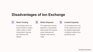 Disadvantages of Ion Exchange
1 Resin Fouling
Ion exchange resins can
become fouled by organic
matter, scaling, or other
contaminants, reducing
their efficiency and
lifespan.
2 Waste Disposal
The regeneration process
generates a concentrated
waste stream that requires
proper treatment and
disposal, which can be
costly.
3 Limited Capacity
Ion exchange resins have
a finite capacity and must
be regularly regenerated
or replaced, adding to the
operational costs.
 