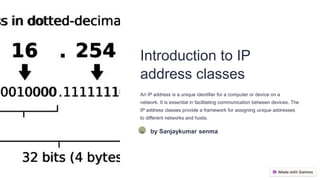 Introduction to IP
address classes
An IP address is a unique identifier for a computer or device on a
network. It is essential in facilitating communication between devices. The
IP address classes provide a framework for assigning unique addresses
to different networks and hosts.
Ss by Sanjaykumar senma
 