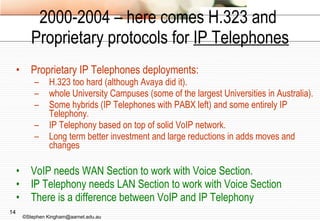 2000-2004 – here comes H.323 and  Proprietary protocols for  IP Telephones Proprietary IP Telephones deployments: H.323 too hard (although Avaya did it). whole University Campuses (some of the largest Universities in Australia). Some hybrids (IP Telephones with PABX left) and some entirely IP Telephony. IP Telephony based on top of solid VoIP network. Long term better investment and large reductions in adds moves and changes VoIP needs WAN Section to work with Voice Section. IP Telephony needs LAN Section to work with Voice Section There is a difference between VoIP and IP Telephony ©Stephen Kingham@aarnet.edu.au 