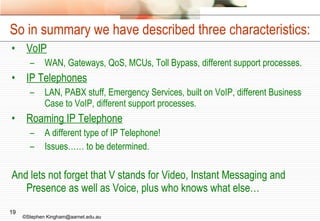 So in summary we have described three characteristics: VoIP WAN, Gateways, QoS, MCUs, Toll Bypass, different support processes. IP Telephones LAN, PABX stuff, Emergency Services, built on VoIP, different Business Case to VoIP, different support processes. Roaming IP Telephone A different type of IP Telephone! Issues…… to be determined. And lets not forget that V stands for Video, Instant Messaging and Presence as well as Voice, plus who knows what else… ©Stephen Kingham@aarnet.edu.au 