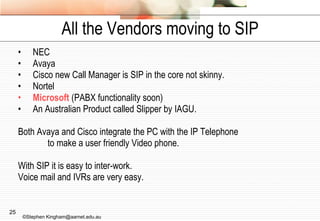 All the Vendors moving to SIP NEC Avaya Cisco new Call Manager is SIP in the core not skinny. Nortel Microsoft  (PABX functionality soon) An Australian Product called Slipper by IAGU. Both Avaya and Cisco integrate the PC with the IP Telephone  to make a user friendly Video phone. With SIP it is easy to inter-work. Voice mail and IVRs are very easy. ©Stephen Kingham@aarnet.edu.au 