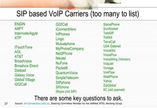 SIP based VoIP Carriers (too many to list) ENGIN AAPT Internode/Agyle ATP ITouchTone AOL AT&T BroadVoice Broadvox Direct Dialpad Galaxy Voice Global Village G02Call There are some key questions to ask. Source:  [email_address] , Steering Committee Member for the AARNet IPTEL Working Group G02Call iConnectHere InPhonex Lingo Mutualphone MyPhoneCompany Net2Phone Nikotel NuFone Packet8 QuantumVoice SimpleTelecom SIPphone SIPphone  Skype (not SIP) StanaPhone SunRocket TeleSIP TeIIAX TerraCall USA Datanet VoiceGlo VoicePlus VoiceWing (Verizon) VoipJet Vonage  VoxFlow WebPhone Yahoo ZipGlobal IIC (old ozemail) 