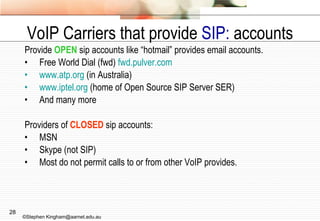 VoIP Carriers that provide  SIP:  accounts Provide  OPEN  sip accounts like “hotmail” provides email accounts. Free World Dial (fwd)  fwd.pulver.com www.atp.org  (in Australia) www.iptel.org  (home of Open Source SIP Server SER) And many more Providers of  CLOSED  sip accounts: MSN Skype (not SIP) Most do not permit calls to or from other VoIP provides. ©Stephen Kingham@aarnet.edu.au 
