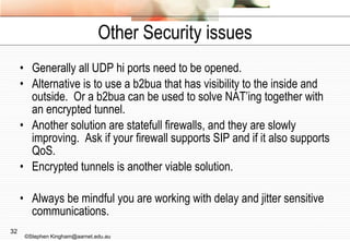 Other Security issues Generally all UDP hi ports need to be opened. Alternative is to use a b2bua that has visibility to the inside and outside.  Or a b2bua can be used to solve NAT’ing together with an encrypted tunnel. Another solution are statefull firewalls, and they are slowly improving.  Ask if your firewall supports SIP and if it also supports QoS. Encrypted tunnels is another viable solution. Always be mindful you are working with delay and jitter sensitive communications. ©Stephen Kingham@aarnet.edu.au 