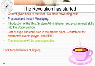 The Revolution has started Control given back to the user.  No more forwarding calls. Presence and instant Messaging. Introduction of the Unix System Administrator (and programmer) skills into the Voice Section. Lots of hype and confusion in the market place. – watch out for destructive events (skype, and SPIT). The telephone will be unrecognisable. Look forward to lots of sipping 