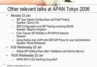 Other relevant talks at APAN Tokyo 2006 Monday 23 Jan SIP User Agents Configuration and Fault Finding Speaker: Quincy Wu  SER Configuration and SIP Peering including ENUM Speaker: Stephen Kingham  From Taiwan SIP Mobility in IPV4/IPV6 Network Speaker:  Using Radius and LDAP with SER SIP Proxy for user Authentication  Speaker: Nimal Ratnayake  9:30 Wednesday 25 Jan Global SIP Dialling Plans (Ben Teitelbaum and Dennis Barron) 16:00 Wednesday 25 Jan APAN SIP-H.323 Working Group BoF ©Stephen Kingham@aarnet.edu.au 