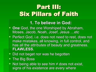 Part III: Six Pillars of Faith 1. To believe in God: One  God, the one Worshiped by Abraham, Moses, Jacob, Noah, Josef, Jesus …etc Perfect God, i.e. does not need to rest, does not make mistakes, all knowing, in full control, and has all the attributes of beauty and greatness.  FLAWLESS. Did not beget nor was he begotten The Big Boss Not being able to see him ≠ does not exist, signs of his existence are every where 