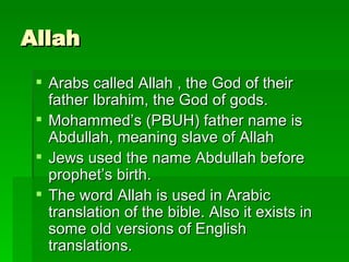 Allah Arabs called Allah , the God of their father Ibrahim, the God of gods.  Mohammed’s (PBUH) father name is Abdullah, meaning slave of Allah Jews used the name Abdullah before prophet’s birth. The word Allah is used in Arabic translation of the bible. Also it exists in some old versions of English translations. 