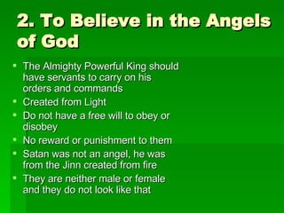 2. To Believe in the Angels of God The Almighty Powerful King should have servants to carry on his orders and commands Created from Light Do not have a free will to obey or disobey No reward or punishment to them Satan was not an angel, he was from the Jinn created from fire They are neither male or female and they do not look like that 
