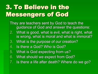 3. To Believe in the Messengers of God They are teachers sent by God to teach the guidance of God and answer the questions: What is good, what is evil, what is right, what is wrong, what is moral and what is immoral? What is the purpose of our creation? Is there a God? Who is God? What is God expecting from us? What should we expect from God? Is there a life after death? Where do we go? 
