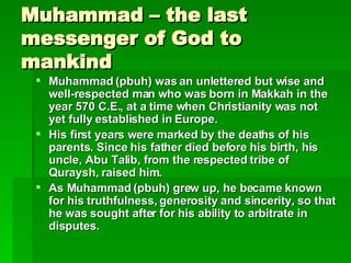 Muhammad – the last messenger of God to mankind Muhammad (pbuh) was an unlettered but wise and well-respected man who was born in Makkah in the year 570 C.E., at a time when Christianity was not yet fully established in Europe.  His first years were marked by the deaths of his parents. Since his father died before his birth, his uncle, Abu Talib, from the respected tribe of Quraysh, raised him.  As Muhammad (pbuh) grew up, he became known for his truthfulness, generosity and sincerity, so that he was sought after for his ability to arbitrate in disputes.   