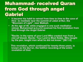 Muhammad- received Quran from God through angel Gabriel It became his habit to retreat from time to time to the cave of Hira', to meditate near the summit of Jabal al-Nur, the "Mountain of Light", near Makkah.   At the age of 40, while engaged in one such meditative retreat, Muhammad (p.b.u.h) received his first revelation from God through the Angel Gabriel "Recite: In the name of your Lord Who created man from a clot (of blood). Recite: Your Lord is Most Noble, Who taught by the pen, taught man what he did not know." [96:1-5]   This revelation, which continued for twenty-three years, is known as the Qur'an, the faithful recording of the entire revelation of God.   