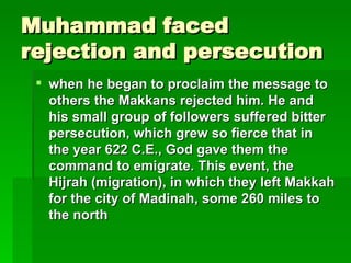 Muhammad faced rejection and persecution when he began to proclaim the message to others the Makkans rejected him. He and his small group of followers suffered bitter persecution, which grew so fierce that in the year 622 C.E., God gave them the command to emigrate. This event, the Hijrah (migration), in which they left Makkah for the city of Madinah, some 260 miles to the north   