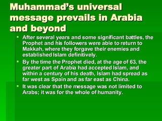 Muhammad’s universal message prevails in Arabia and beyond After several years and some significant battles, the Prophet and his followers were able to return to Makkah, where they forgave their enemies and established Islam definitively.   By the time the Prophet died, at the age of 63, the greater part of Arabia had accepted Islam, and within a century of his death, Islam had spread as far west as Spain and as far east as China.   It was clear that the message was not limited to Arabs; it was for the whole of humanity.   