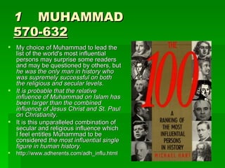 1     MUHAMMAD 570-632 My choice of Muhammad to lead the list of the world's most influential persons may surprise some readers and may be questioned by others, but  he was the only man in history who was supremely successful on both the religious and secular levels. It is probable that the relative influence of Muhammad on Islam has been larger than the combined influence of Jesus Christ and St. Paul on Christianity.   It is this unparalleled combination of secular and religious influence which I feel entitles Muhammad to be considered  the most influential single figure in human history.   http://www.adherents.com/adh_influ.html 