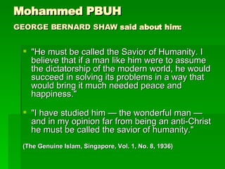 Mohammed PBUH GEORGE BERNARD SHAW  said about him:   "He must be called the Savior of Humanity. I believe that if a man like him were to assume the dictatorship of the modern world, he would succeed in solving its problems in a way that would bring it much needed peace and happiness."  "I have studied him — the wonderful man — and in my opinion far from being an anti-Christ he must be called the savior of humanity."  (The Genuine Islam, Singapore, Vol. 1, No. 8, 1936) 