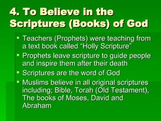 4. To Believe in the Scriptures (Books) of God Teachers (Prophets) were teaching from a text book called “Holly Scripture” Prophets leave scripture to guide people and inspire them after their death Scriptures are the word of God Muslims believe in all original scriptures including; Bible, Torah (Old Testament), The books of Moses, David and Abraham 