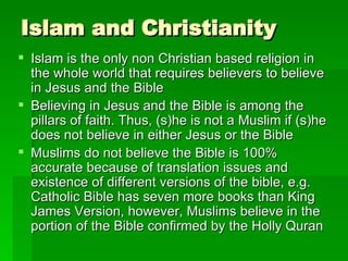 Islam and Christianity Islam is the only non Christian based religion in the whole world that requires believers to believe in Jesus and the Bible Believing in Jesus and the Bible is among the pillars of faith. Thus, (s)he is not a Muslim if (s)he does not believe in either Jesus or the Bible Muslims do not believe the Bible is 100% accurate because of translation issues and existence of different versions of the bible, e.g. Catholic Bible has seven more books than King James Version, however, Muslims believe in the portion of the Bible confirmed by the Holly Quran 